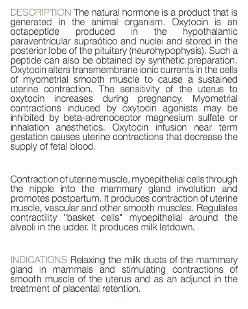 DESCRIPTION The natural hormone is a product that is generated in the animal organism. Oxytocin is an octapeptide produced in the hypothalamic paraventricular supraótico and nuclei and stored in the posterior lobe of the pituitary (neurohypophysis). Such a peptide can also be obtained by synthetic preparation. Oxytocin alters transmembrane ionic currents in the cells of myometrial smooth muscle to cause a sustained uterine contraction. The sensitivity of the uterus to oxytocin increases during pregnancy. Myometrial contractions induced by oxytocin agonists may be inhibited by beta-adrenoceptor magnesium sulfate or inhalation anesthetics. Oxytocin infusion near term gestation causes uterine contractions that decrease the supply of fetal blood. Contraction of uterine muscle, myoepithelial cells through the nipple into the mammary gland involution and promotes postpartum. It produces contraction of uterine muscle, vascular and other smooth muscles. Regulates contractility "basket cells" myoepithelial around the alveoli in the udder. It produces milk letdown. INDICATIONS Relaxing the milk ducts of the mammary gland in mammals and stimulating contractions of smooth muscle of the uterus and as an adjunct in the treatment of placental retention. 