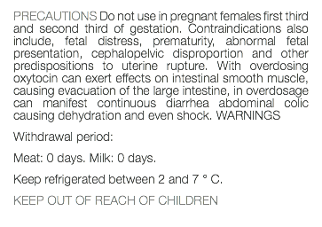 PRECAUTIONS Do not use in pregnant females first third and second third of gestation. Contraindications also include, fetal distress, prematurity, abnormal fetal presentation, cephalopelvic disproportion and other predispositions to uterine rupture. With overdosing oxytocin can exert effects on intestinal smooth muscle, causing evacuation of the large intestine, in overdosage can manifest continuous diarrhea abdominal colic causing dehydration and even shock. WARNINGS Withdrawal period: Meat: 0 days. Milk: 0 days. Keep refrigerated between 2 and 7 ° C. KEEP OUT OF REACH OF CHILDREN 