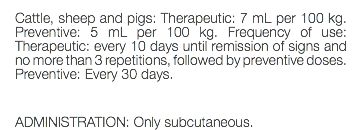 Cattle, sheep and pigs: Therapeutic: 7 mL per 100 kg. Preventive: 5 mL per 100 kg. Frequency of use: Therapeutic: every 10 days until remission of signs and no more than 3 repetitions, followed by preventive doses. Preventive: Every 30 days. ADMINISTRATION: Only subcutaneous.