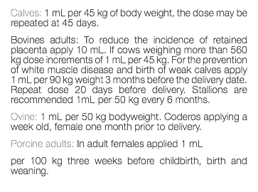 Calves: 1 mL per 45 kg of body weight, the dose may be repeated at 45 days. Bovines adults: To reduce the incidence of retained placenta apply 10 mL. If cows weighing more than 560 kg dose increments of 1 mL per 45 kg. For the prevention of white muscle disease and birth of weak calves apply 1 mL per 90 kg weight 3 months before the delivery date. Repeat dose 20 days before delivery. Stallions are recommended 1mL per 50 kg every 6 months. Ovine: 1 mL per 50 kg bodyweight. Coderos applying a week old, female one month prior to delivery. Porcine adults: In adult females applied 1 mL per 100 kg three weeks before childbirth, birth and weaning. 