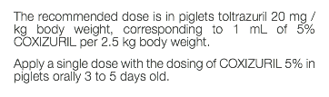 The recommended dose is in piglets toltrazuril 20 mg / kg body weight, corresponding to 1 mL of 5% COXIZURIL per 2.5 kg body weight. Apply a single dose with the dosing of COXIZURIL 5% in piglets orally 3 to 5 days old.