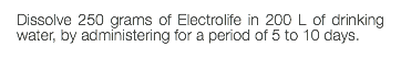 Dissolve 250 grams of Electrolife in 200 L of drinking water, by administering for a period of 5 to 10 days.