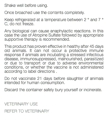 Shake well before using. Once broached use the contents completely. Keep refrigerated at a temperature between 2 ° and 7 ° C, do not freeze. Any biological can cause anaphylactic reactions. In this case the use of Atropine Sulfate followed by appropriate supportive therapy is recommended. This product has proven effective in healthy after 45 days old animals. It can not occur a protective immune response if animals are incubating a stressed infectious disease, immunosuppressed, malnourished, parasitized or due to transport or due to adverse environmental conditions, or whether the vaccine is not administered according to label directions . Do not vaccinate 21 days before slaughter of animals intended for human consumption. Discard the container safely bury yourself or incinerate. VETERINARY USE REFER TO VETERINARY 