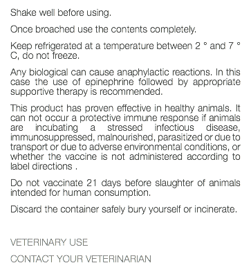 Shake well before using. Once broached use the contents completely. Keep refrigerated at a temperature between 2 ° and 7 ° C, do not freeze. Any biological can cause anaphylactic reactions. In this case the use of epinephrine followed by appropriate supportive therapy is recommended. This product has proven effective in healthy animals. It can not occur a protective immune response if animals are incubating a stressed infectious disease, immunosuppressed, malnourished, parasitized or due to transport or due to adverse environmental conditions, or whether the vaccine is not administered according to label directions . Do not vaccinate 21 days before slaughter of animals intended for human consumption. Discard the container safely bury yourself or incinerate. VETERINARY USE CONTACT YOUR VETERINARIAN