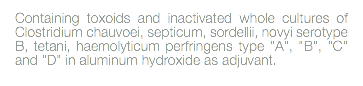 Containing toxoids and inactivated whole cultures of Clostridium chauvoei, septicum, sordellii, novyi serotype B, tetani, haemolyticum perfringens type "A", "B", "C" and "D" in aluminum hydroxide as adjuvant. 