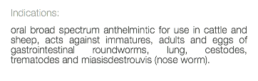 Indications: oral broad spectrum anthelmintic for use in cattle and sheep, acts against immatures, adults and eggs of gastrointestinal roundworms, lung, cestodes, trematodes and miasisdestrouvis (nose worm). 