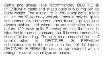 Cattle and sheep: The recommended DECTIVER® PREMIUM in cattle and sheep dose is 630 mg per kg body weight. The solution to 3.15% is applied at a rate of 1 ml per 50 kg body weight; It should only be given subcutaneously. It is recommended for cattle grazing and always stabled and where the administration occurs before 122 days (milk Remove) so that the meat is intended for human consumption. It is recommended in sheep for breeding. The only recommended route of administration is DECTIVER ® PREMIUM subcutaneously in the neck or in front of the blade. DECTIVER ® PREMIUM can be administered with a syringe or conventional type automatic. 