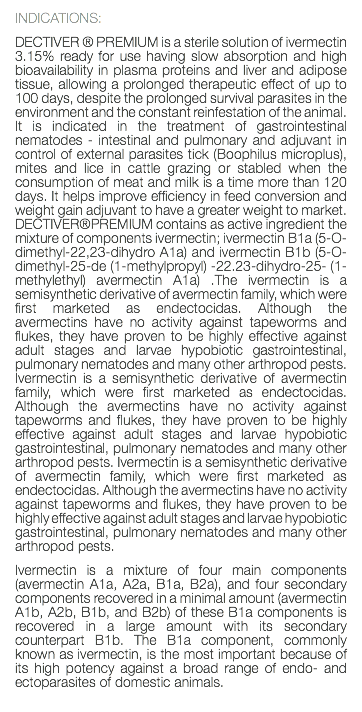 INDICATIONS: DECTIVER ® PREMIUM is a sterile solution of ivermectin 3.15% ready for use having slow absorption and high bioavailability in plasma proteins and liver and adipose tissue, allowing a prolonged therapeutic effect of up to 100 days, despite the prolonged survival parasites in the environment and the constant reinfestation of the animal. It is indicated in the treatment of gastrointestinal nematodes - intestinal and pulmonary and adjuvant in control of external parasites tick (Boophilus microplus), mites and lice in cattle grazing or stabled when the consumption of meat and milk is a time more than 120 days. It helps improve efficiency in feed conversion and weight gain adjuvant to have a greater weight to market. DECTIVER®PREMIUM contains as active ingredient the mixture of components ivermectin; ivermectin B1a (5-O-dimethyl-22,23-dihydro A1a) and ivermectin B1b (5-O-dimethyl-25-de (1-methylpropyl) -22.23-dihydro-25- (1-methylethyl) avermectin A1a) .The ivermectin is a semisynthetic derivative of avermectin family, which were first marketed as endectocidas. Although the avermectins have no activity against tapeworms and flukes, they have proven to be highly effective against adult stages and larvae hypobiotic gastrointestinal, pulmonary nematodes and many other arthropod pests. Ivermectin is a semisynthetic derivative of avermectin family, which were first marketed as endectocidas. Although the avermectins have no activity against tapeworms and flukes, they have proven to be highly effective against adult stages and larvae hypobiotic gastrointestinal, pulmonary nematodes and many other arthropod pests. Ivermectin is a semisynthetic derivative of avermectin family, which were first marketed as endectocidas. Although the avermectins have no activity against tapeworms and flukes, they have proven to be highly effective against adult stages and larvae hypobiotic gastrointestinal, pulmonary nematodes and many other arthropod pests. Ivermectin is a mixture of four main components (avermectin A1a, A2a, B1a, B2a), and four secondary components recovered in a minimal amount (avermectin A1b, A2b, B1b, and B2b) of these B1a components is recovered in a large amount with its secondary counterpart B1b. The B1a component, commonly known as ivermectin, is the most important because of its high potency against a broad range of endo- and ectoparasites of domestic animals. 