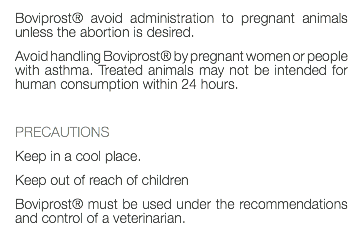 Boviprost® avoid administration to pregnant animals unless the abortion is desired. Avoid handling Boviprost® by pregnant women or people with asthma. Treated animals may not be intended for human consumption within 24 hours. PRECAUTIONS Keep in a cool place. Keep out of reach of children Boviprost® must be used under the recommendations and control of a veterinarian. 