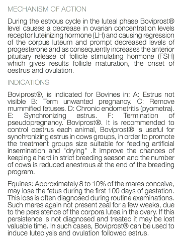 MECHANISM OF ACTION During the estrous cycle in the luteal phase Boviprost® level causes a decrease in ovarian concentration levels receptor luteinizing hormone (LH) and causing regression of the corpus luteum and prompt decreased levels of progesterone and as consequently increases the anterior pituitary release of follicle stimulating hormone (FSH) which gives results follicle maturation, the onset of oestrus and ovulation. INDICATIONS Boviprost®, is indicated for Bovines in: A: Estrus not visible B: Term unwanted pregnancy. C: Remove mummified fetuses. D: Chronic endometritis (pyometra). E: Synchronizing estrus. F: Termination of pseudopregnancy. Boviprost®. It is recommended to control oestrus each animal, Boviprost® is useful for synchronizing estrus in cows groups, in order to promote the treatment groups size suitable for feeding artificial insemination and "drying" .It improve the chances of keeping a herd in strict breeding season and the number of cows is reduced anestrous at the end of the breeding program. Equines: Approximately 8 to 10% of the mares conceive, may lose the fetus during the first 100 days of gestation. This loss is often diagnosed during routine examinations. Such mares again not present zeal for a few weeks, due to the persistence of the corpora lutea in the ovary. If this persistence is not diagnosed and treated it may be lost valuable time. In such cases, Boviprost® can be used to induce luteolysis and ovulation followed estrus. 