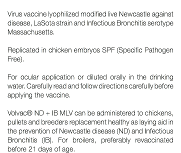  Virus vaccine lyophilized modified live Newcastle against disease, LaSota strain and Infectious Bronchitis serotype Massachusetts. Replicated in chicken embryos SPF (Specific Pathogen Free). For ocular application or diluted orally in the drinking water. Carefully read and follow directions carefully before applying the vaccine. Volvac® ND + IB MLV can be administered to chickens, pullets and breeders replacement healthy as laying aid in the prevention of Newcastle disease (ND) and Infectious Bronchitis (IB). For broilers, preferably revaccinated before 21 days of age.