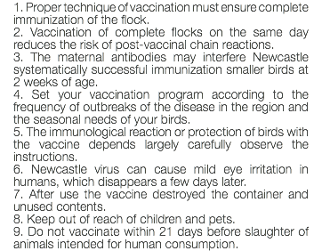 1. Proper technique of vaccination must ensure complete immunization of the flock. 2. Vaccination of complete flocks on the same day reduces the risk of post-vaccinal chain reactions. 3. The maternal antibodies may interfere Newcastle systematically successful immunization smaller birds at 2 weeks of age. 4. Set your vaccination program according to the frequency of outbreaks of the disease in the region and the seasonal needs of your birds. 5. The immunological reaction or protection of birds with the vaccine depends largely carefully observe the instructions. 6. Newcastle virus can cause mild eye irritation in humans, which disappears a few days later. 7. After use the vaccine destroyed the container and unused contents. 8. Keep out of reach of children and pets. 9. Do not vaccinate within 21 days before slaughter of animals intended for human consumption.