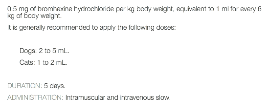 0.5 mg of bromhexine hydrochloride per kg body weight, equivalent to 1 ml for every 6 kg of body weight. It is generally recommended to apply the following doses: Dogs: 2 to 5 mL. Cats: 1 to 2 mL. DURATION: 5 days. ADMINISTRATION: Intramuscular and intravenous slow. 