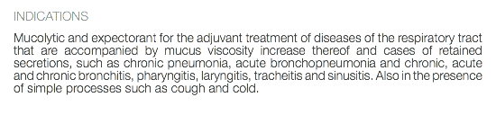 INDICATIONS Mucolytic and expectorant for the adjuvant treatment of diseases of the respiratory tract that are accompanied by mucus viscosity increase thereof and cases of retained secretions, such as chronic pneumonia, acute bronchopneumonia and chronic, acute and chronic bronchitis, pharyngitis, laryngitis, tracheitis and sinusitis. Also in the presence of simple processes such as cough and cold. 