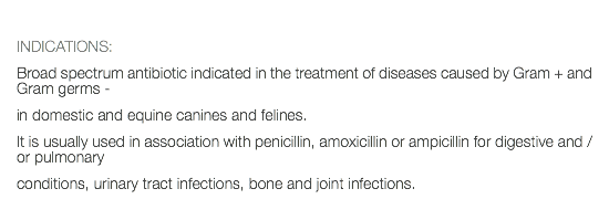  INDICATIONS: Broad spectrum antibiotic indicated in the treatment of diseases caused by Gram + and Gram germs - in domestic and equine canines and felines. It is usually used in association with penicillin, amoxicillin or ampicillin for digestive and / or pulmonary conditions, urinary tract infections, bone and joint infections.