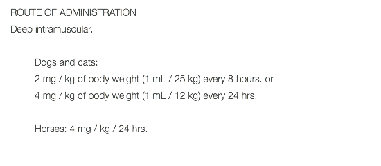 ROUTE OF ADMINISTRATION Deep intramuscular. Dogs and cats: 2 mg / kg of body weight (1 mL / 25 kg) every 8 hours. or 4 mg / kg of body weight (1 mL / 12 kg) every 24 hrs. Horses: 4 mg / kg / 24 hrs. 