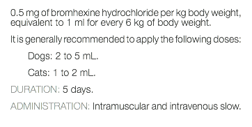 0.5 mg of bromhexine hydrochloride per kg body weight, equivalent to 1 ml for every 6 kg of body weight. It is generally recommended to apply the following doses: Dogs: 2 to 5 mL. Cats: 1 to 2 mL. DURATION: 5 days. ADMINISTRATION: Intramuscular and intravenous slow. 