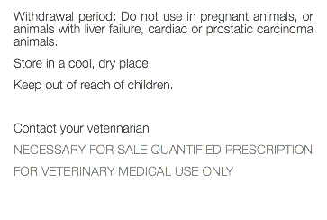 Withdrawal period: Do not use in pregnant animals, or animals with liver failure, cardiac or prostatic carcinoma animals. Store in a cool, dry place. Keep out of reach of children. Contact your veterinarian NECESSARY FOR SALE QUANTIFIED PRESCRIPTION FOR VETERINARY MEDICAL USE ONLY 