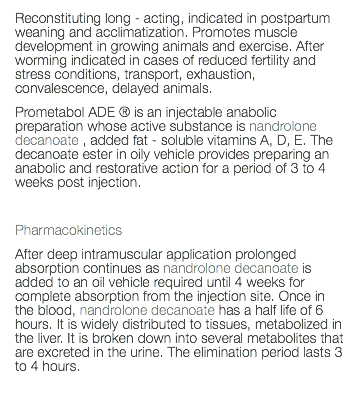 Reconstituting long - acting, indicated in postpartum weaning and acclimatization. Promotes muscle development in growing animals and exercise. After worming indicated in cases of reduced fertility and stress conditions, transport, exhaustion, convalescence, delayed animals. Prometabol ADE ® is an injectable anabolic preparation whose active substance is nandrolone decanoate , added fat - soluble vitamins A, D, E. The decanoate ester in oily vehicle provides preparing an anabolic and restorative action for a period of 3 to 4 weeks post injection. Pharmacokinetics After deep intramuscular application prolonged absorption continues as nandrolone decanoate is added to an oil vehicle required until 4 weeks for complete absorption from the injection site. Once in the blood, nandrolone decanoate has a half life of 6 hours. It is widely distributed to tissues, metabolized in the liver. It is broken down into several metabolites that are excreted in the urine. The elimination period lasts 3 to 4 hours. 