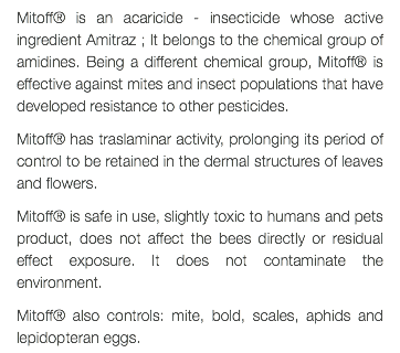 Mitoff® is an acaricide - insecticide whose active ingredient Amitraz ; It belongs to the chemical group of amidines. Being a different chemical group, Mitoff® is effective against mites and insect populations that have developed resistance to other pesticides. Mitoff® has traslaminar activity, prolonging its period of control to be retained in the dermal structures of leaves and flowers. Mitoff® is safe in use, slightly toxic to humans and pets product, does not affect the bees directly or residual effect exposure. It does not contaminate the environment. Mitoff® also controls: mite, bold, scales, aphids and lepidopteran eggs.