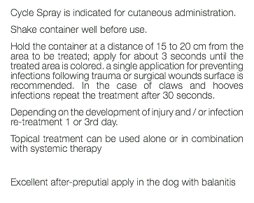 Cycle Spray is indicated for cutaneous administration. Shake container well before use. Hold the container at a distance of 15 to 20 cm from the area to be treated; apply for about 3 seconds until the treated area is colored. a single application for preventing infections following trauma or surgical wounds surface is recommended. In the case of claws and hooves infections repeat the treatment after 30 seconds. Depending on the development of injury and / or infection re-treatment 1 or 3rd day. Topical treatment can be used alone or in combination with systemic therapy Excellent after-preputial apply in the dog with balanitis 