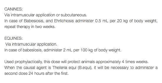  CANINES: Via intramuscular application or subcutaneous. In case of Babesiosis, and Ehrlichiosis administer 0.5 mL per 20 kg of body weight, repeat therapy in two weeks. EQUINES: Via intramuscular application. In case of babesiosis, administer 2 mL per 100 kg of body weight. Used prophylactically, this dose will protect animals approximately 4 times weeks. When the causal agent is Theileria equi (B.equi), it will be necessary to administer a second dose 24 hours after the first. 