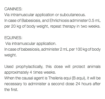  CANINES: Via intramuscular application or subcutaneous. In case of Babesiosis, and Ehrlichiosis administer 0.5 mL per 20 kg of body weight, repeat therapy in two weeks. EQUINES: Via intramuscular application. In case of babesiosis, administer 2 mL per 100 kg of body weight. Used prophylactically, this dose will protect animals approximately 4 times weeks. When the causal agent is Theileria equi (B.equi), it will be necessary to administer a second dose 24 hours after the first. 