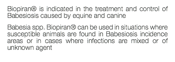 Biopiran® is indicated in the treatment and control of Babesiosis caused by equine and canine Babesia spp. Biopiran® can be used in situations where susceptible animals are found in Babesiosis incidence areas or in cases where infections are mixed or of unknown agent 