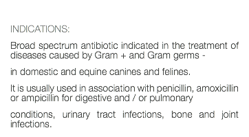  INDICATIONS: Broad spectrum antibiotic indicated in the treatment of diseases caused by Gram + and Gram germs - in domestic and equine canines and felines. It is usually used in association with penicillin, amoxicillin or ampicillin for digestive and / or pulmonary conditions, urinary tract infections, bone and joint infections.