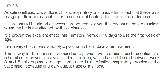 Broilers: As salmonellosis, colibacillosis chronic respiratory due to excellent effect that these birds using ciprofloxacin, is justified for the control of bacteria that cause these diseases. Its use should be aimed at prevention programs, given the low consumption manifest when the birds are affected by these diseases. It is proven the excellent effect that Primecin Premix 7-10 days to use the first week of age. Being very difficult reisolated Mycoplasma up to 18 days after treatment. That is why for broilers is recommended to provide two treatments each reception and other aims to prevent post vaccination reactions, which is administered between week 3 and 5 this depends to age complicate is manifesting respiratory problems, the vaccination schedule and daily output trace of the flock. 
