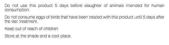 Do not use this product 5 days before slaughter of animals intended for human consumption. Do not consume eggs of birds that have been treated with this product until 5 days after the last treatment. Keep out of reach of children Store at the shade and a cool place. 