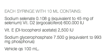  EACH SYRINGE WITH 10 ML CONTAINS: Sodium selenate 0.108 g (equivalent to 45 mg of selenium) Vit. D2 (ergocalciferol) 600.000 IU Vit. E (Dl-tocopherol acetate) 2,500 IU Sodium glycerophosphate 7.500 g (equivalent to 993 mg phosphorus) Vehicle qs 100 mL.