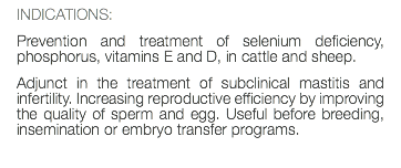 INDICATIONS: Prevention and treatment of selenium deficiency, phosphorus, vitamins E and D, in cattle and sheep. Adjunct in the treatment of subclinical mastitis and infertility. Increasing reproductive efficiency by improving the quality of sperm and egg. Useful before breeding, insemination or embryo transfer programs. 