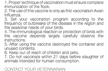 1. Proper technique of vaccination must ensure complete immunization of the flock. 2. The use of this vaccine is only as first vaccination Avian Influenza. 3. Set your vaccination program according to the frequency of outbreaks of the disease in the region and the seasonal needs of your birds. 4. The immunological reaction or protection of birds with the vaccine depends largely carefully observe the instructions. 5. After using the vaccine destroyed the container and unused contents. 6. Keep out of reach of children and pets. 7. Do not vaccinate within 21 days before slaughter of animals intended for human consumption. CONTACT YOUR VETERINARIAN