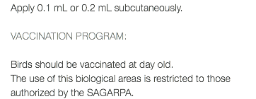 Apply 0.1 mL or 0.2 mL subcutaneously. VACCINATION PROGRAM: Birds should be vaccinated at day old. The use of this biological areas is restricted to those authorized by the SAGARPA.