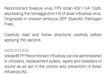  Recombinant fowlpox virus, FPV strain 402 / HA 10p8, expressing the hemagglutinin H5 of avian influenza virus. Originated in chicken embryos SPF (Specific Pathogen Free). Carefully read and follow directions carefully before applying the vaccine. INDICATIONS: Volvac® FP Recombinant Influenza can be administered in chickens, replacement pullets, layers and breeders of sound as an aid in the control and prevention of Avian Influenza (AI)..